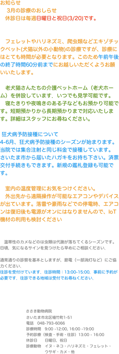 お知らせ
    4-5月の診療のおしらせ
　休診日は毎週日曜日、4/29, 5/3-6 を休診します。
　
　フェレットやハリネズミ、爬虫類などエキゾチックペット(犬猫以外の小動物)の診療ですが、診療にはとても時間が必要となります。このため午前午後の終了時間60分前までにお越しいただくようお願いいたします。 

　老犬猫さんたちの介護ペットホーム（老犬ホーム）を併設しています．いつでも見学可能です。
　寝たきりや夜鳴きのある子などもお預かり可能です。短期預かりから長期預かりまで対応いたします。詳細はスタッフにお尋ねください。

 狂犬病予防接種について
4月から狂犬病予防接種のシーズンが始まります。
当院では集合注射と同じ料金で接種しています。
さいたま市から届いたハガキをお持ち下さい。済票交付手続きもできます。新規の鑑札登録も可能です。

　室内の温度管理にお気をつけください。
　外出先から遠隔操作が可能なエアコンやデバイスが出ています。落雷や豪雨などでの停電時、エアコンは復旧後も電源がオンにはなりませんので、IoT機材の利用も検討ください


　温帯性のカメなどのは虫類は代謝が落ちてくるシーズンです。日頃，気になるサインを見つけたら早めにご相談ください．

通常通りの診察を基本としますが，節電（一部消灯など）にご協力ください．
往診を受付けています．往診時間：13:00-15:00．事前に予約が必要です．往診できる地域は受付でお尋ねください．




　　　　　ささき動物病院
　　　　　　　さいたま市北区植竹町1-51
　　　　　　　電話　048-793-6066
　　　　　　　診療時間　9:00 -12:00, 16:00 -19:00
　　　　　　　予約診療（検査・手術・往診）13:00 - 16:00 
　　　　　　　休診日　　日曜日，祝日
　　　　　　　診療動物　イヌ・ネコ・ハリネズミ・フェレット・
　　　　　　　　　　　　ウサギ・カメ・他

