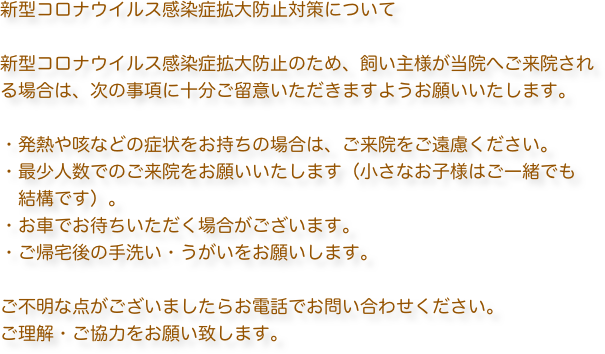 新型コロナウイルス感染症拡大防止対策について

新型コロナウイルス感染症拡大防止のため、飼い主様が当院へご来院される場合は、次の事項に十分ご留意いただきますようお願いいたします。

・発熱や咳などの症状をお持ちの場合は、ご来院をご遠慮ください。
・最少人数でのご来院をお願いいたします（小さなお子様はご一緒でも
　結構です）。
・お車でお待ちいただく場合がございます。
・ご帰宅後の手洗い・うがいをお願いします。

ご不明な点がございましたらお電話でお問い合わせください。
ご理解・ご協力をお願い致します。