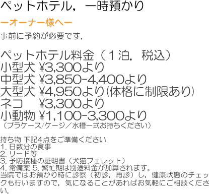 ペットホテル，一時預かり　
ーオーナー様へー
事前に予約が必要です．

ペットホテル料金（１泊．税込）
小型犬 ¥3,300より
中型犬 ¥3,850-4,400より
大型犬 ¥4,950より(体格に制限あり)
ネコ　 ¥3,300より
小動物 ¥1,100-3,300より
（プラケース/ケージ／水槽一式お持ちください）

持ち物 下記4点をご準備ください
1. 日数分の食事
2. リード等
3. 予防接種の証明書（犬猫フェレット）
4. 常備薬 5. 繁忙期は別途料金が加算されます。
当院ではお預かり時に診察（初診，再診）し，健康状態のチェックも行いますので，気になることがあればお気軽にご相談ください．
